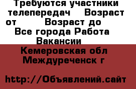 Требуются участники телепередач. › Возраст от ­ 18 › Возраст до ­ 60 - Все города Работа » Вакансии   . Кемеровская обл.,Междуреченск г.
